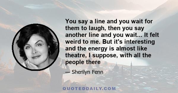 You say a line and you wait for them to laugh, then you say another line and you wait... It felt weird to me. But it's interesting and the energy is almost like theatre, I suppose, with all the people there