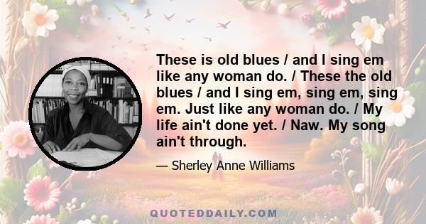 These is old blues / and I sing em like any woman do. / These the old blues / and I sing em, sing em, sing em. Just like any woman do. / My life ain't done yet. / Naw. My song ain't through.