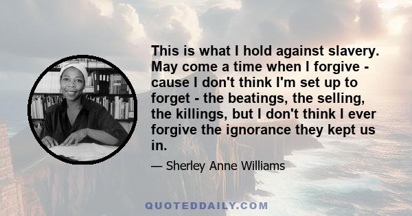 This is what I hold against slavery. May come a time when I forgive - cause I don't think I'm set up to forget - the beatings, the selling, the killings, but I don't think I ever forgive the ignorance they kept us in.