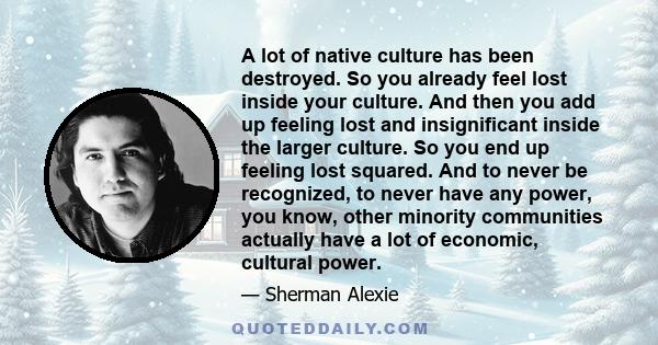 A lot of native culture has been destroyed. So you already feel lost inside your culture. And then you add up feeling lost and insignificant inside the larger culture. So you end up feeling lost squared. And to never be 