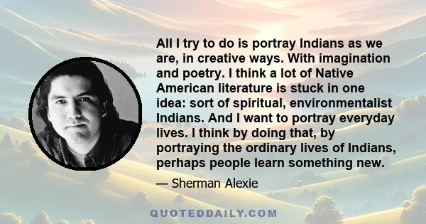 All I try to do is portray Indians as we are, in creative ways. With imagination and poetry. I think a lot of Native American literature is stuck in one idea: sort of spiritual, environmentalist Indians. And I want to