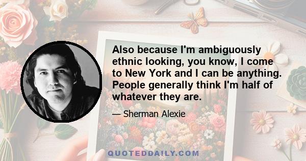 Also because I'm ambiguously ethnic looking, you know, I come to New York and I can be anything. People generally think I'm half of whatever they are.