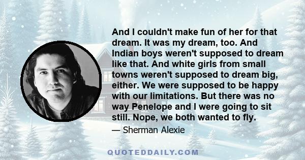 And I couldn't make fun of her for that dream. It was my dream, too. And Indian boys weren't supposed to dream like that. And white girls from small towns weren't supposed to dream big, either. We were supposed to be