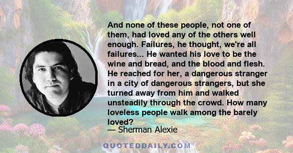 And none of these people, not one of them, had loved any of the others well enough. Failures, he thought, we're all failures... He wanted his love to be the wine and bread, and the blood and flesh. He reached for her, a 