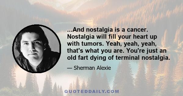 ...And nostalgia is a cancer. Nostalgia will fill your heart up with tumors. Yeah, yeah, yeah, that's what you are. You're just an old fart dying of terminal nostalgia.