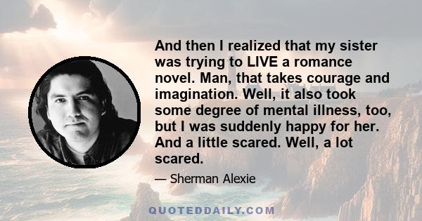 And then I realized that my sister was trying to LIVE a romance novel. Man, that takes courage and imagination. Well, it also took some degree of mental illness, too, but I was suddenly happy for her. And a little