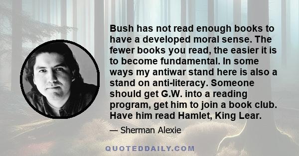 Bush has not read enough books to have a developed moral sense. The fewer books you read, the easier it is to become fundamental. In some ways my antiwar stand here is also a stand on anti-literacy. Someone should get