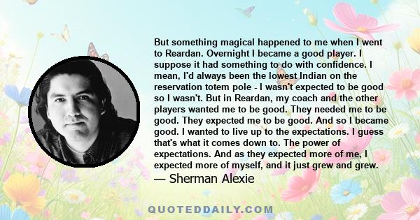 But something magical happened to me when I went to Reardan. Overnight I became a good player. I suppose it had something to do with confidence. I mean, I'd always been the lowest Indian on the reservation totem pole -