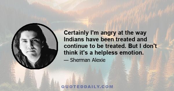 Certainly I'm angry at the way Indians have been treated and continue to be treated. But I don't think it's a helpless emotion.