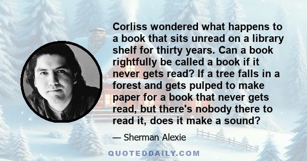 Corliss wondered what happens to a book that sits unread on a library shelf for thirty years. Can a book rightfully be called a book if it never gets read? If a tree falls in a forest and gets pulped to make paper for a 