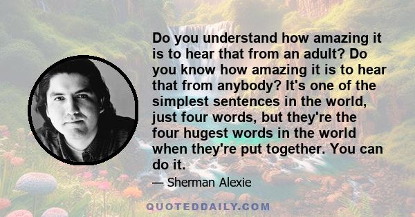 Do you understand how amazing it is to hear that from an adult? Do you know how amazing it is to hear that from anybody? It's one of the simplest sentences in the world, just four words, but they're the four hugest