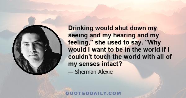 Drinking would shut down my seeing and my hearing and my feeling, she used to say. Why would I want to be in the world if I couldn't touch the world with all of my senses intact?