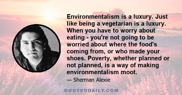 Environmentalism is a luxury. Just like being a vegetarian is a luxury. When you have to worry about eating - you're not going to be worried about where the food's coming from, or who made your shoes. Poverty, whether