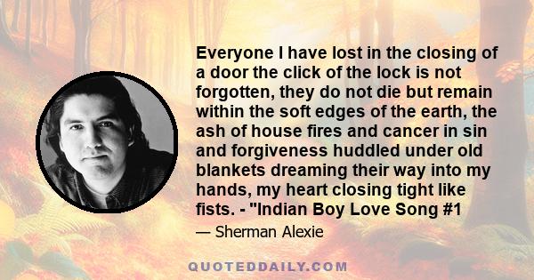 Everyone I have lost in the closing of a door the click of the lock is not forgotten, they do not die but remain within the soft edges of the earth, the ash of house fires and cancer in sin and forgiveness huddled under 