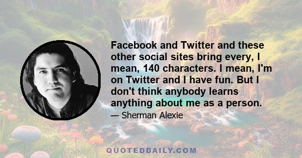 Facebook and Twitter and these other social sites bring every, I mean, 140 characters. I mean, I'm on Twitter and I have fun. But I don't think anybody learns anything about me as a person.