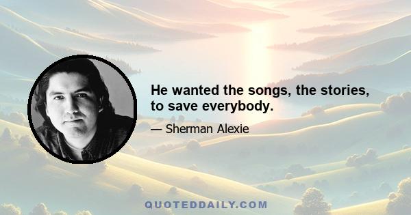 He wanted the songs, the stories, to save everybody.