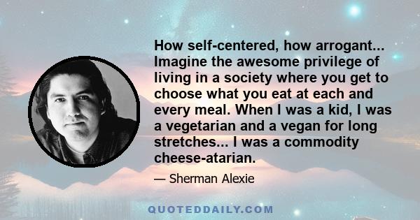 How self-centered, how arrogant... Imagine the awesome privilege of living in a society where you get to choose what you eat at each and every meal. When I was a kid, I was a vegetarian and a vegan for long stretches... 