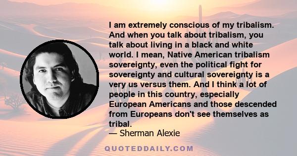 I am extremely conscious of my tribalism. And when you talk about tribalism, you talk about living in a black and white world. I mean, Native American tribalism sovereignty, even the political fight for sovereignty and