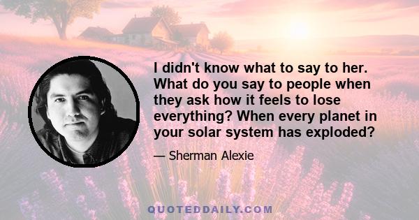 I didn't know what to say to her. What do you say to people when they ask how it feels to lose everything? When every planet in your solar system has exploded?