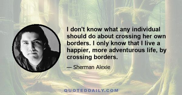 I don't know what any individual should do about crossing her own borders. I only know that I live a happier, more adventurous life, by crossing borders.