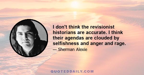 I don't think the revisionist historians are accurate. I think their agendas are clouded by selfishness and anger and rage.