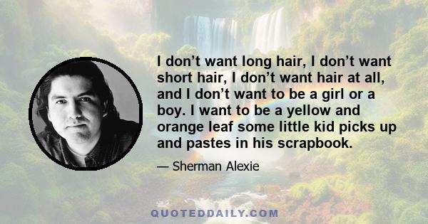 I don’t want long hair, I don’t want short hair, I don’t want hair at all, and I don’t want to be a girl or a boy. I want to be a yellow and orange leaf some little kid picks up and pastes in his scrapbook.