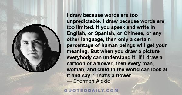 I draw because words are too unpredictable. I draw because words are too limited. If you speak and write in English, or Spanish, or Chinese, or any other language, then only a certain percentage of human beings will get 