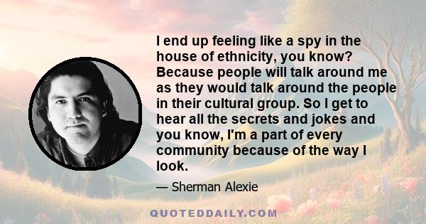 I end up feeling like a spy in the house of ethnicity, you know? Because people will talk around me as they would talk around the people in their cultural group. So I get to hear all the secrets and jokes and you know,