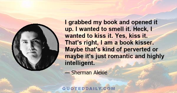 I grabbed my book and opened it up. I wanted to smell it. Heck, I wanted to kiss it. Yes, kiss it. That's right, I am a book kisser. Maybe that's kind of perverted or maybe it's just romantic and highly intelligent.