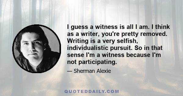 I guess a witness is all I am. I think as a writer, you're pretty removed. Writing is a very selfish, individualistic pursuit. So in that sense I'm a witness because I'm not participating.