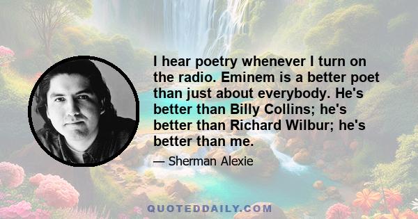 I hear poetry whenever I turn on the radio. Eminem is a better poet than just about everybody. He's better than Billy Collins; he's better than Richard Wilbur; he's better than me.