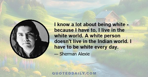 I know a lot about being white - because I have to, I live in the white world. A white person doesn't live in the Indian world. I have to be white every day.