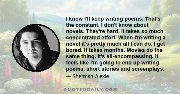 I know I'll keep writing poems. That's the constant. I don't know about novels. They're hard. It takes so much concentrated effort. When I'm writing a novel it's pretty much all I can do. I get bored. It takes months.