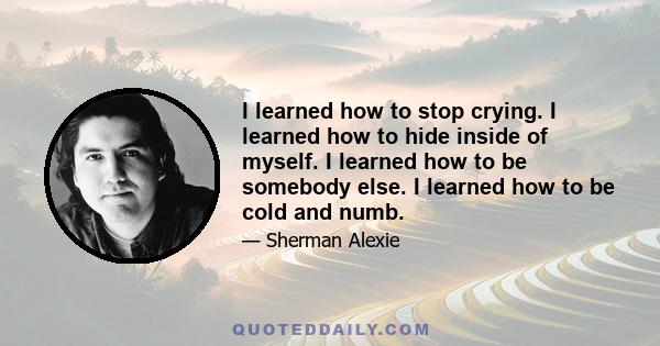 I learned how to stop crying. I learned how to hide inside of myself. I learned how to be somebody else. I learned how to be cold and numb.