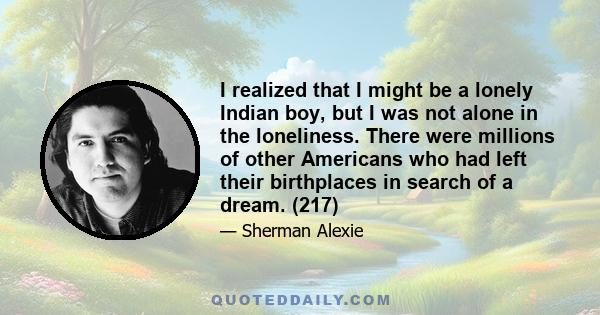 I realized that I might be a lonely Indian boy, but I was not alone in the loneliness. There were millions of other Americans who had left their birthplaces in search of a dream. (217)