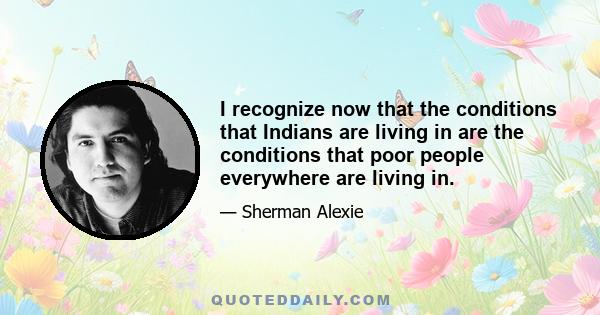 I recognize now that the conditions that Indians are living in are the conditions that poor people everywhere are living in.