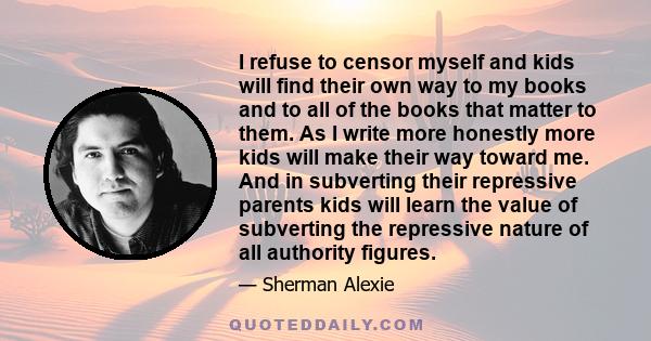 I refuse to censor myself and kids will find their own way to my books and to all of the books that matter to them. As I write more honestly more kids will make their way toward me. And in subverting their repressive