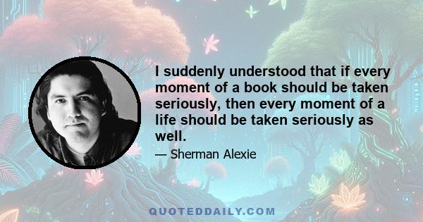 I suddenly understood that if every moment of a book should be taken seriously, then every moment of a life should be taken seriously as well.