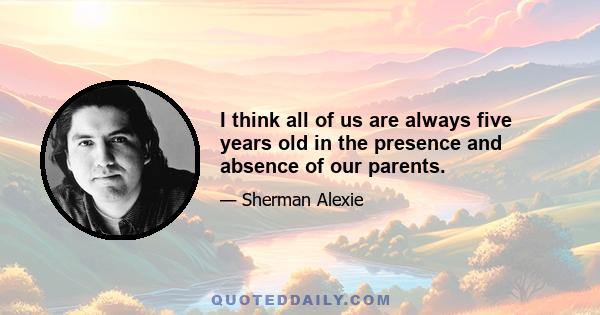 I think all of us are always five years old in the presence and absence of our parents.