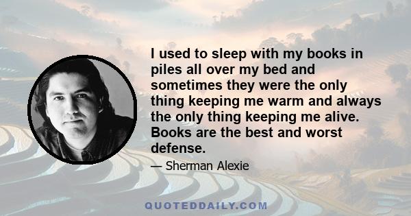 I used to sleep with my books in piles all over my bed and sometimes they were the only thing keeping me warm and always the only thing keeping me alive. Books are the best and worst defense.