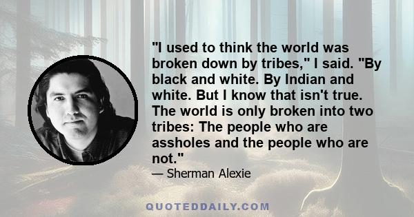 I used to think the world was broken down by tribes, I said. By black and white. By Indian and white. But I know that isn't true. The world is only broken into two tribes: The people who are assholes and the people who