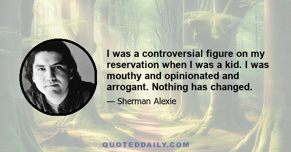 I was a controversial figure on my reservation when I was a kid. I was mouthy and opinionated and arrogant. Nothing has changed.