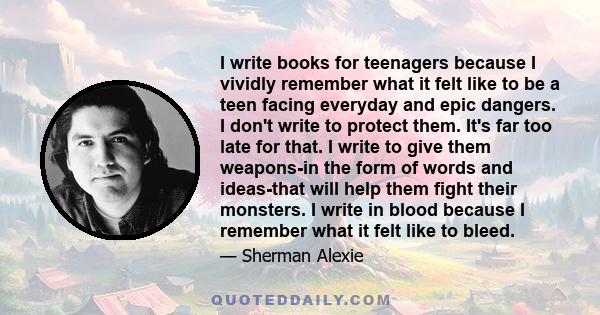 I write books for teenagers because I vividly remember what it felt like to be a teen facing everyday and epic dangers. I don't write to protect them. It's far too late for that. I write to give them weapons-in the form 