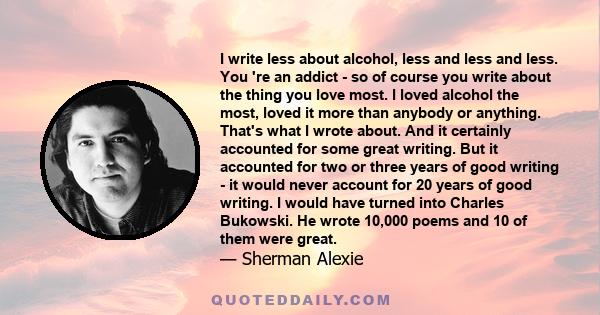 I write less about alcohol, less and less and less. You 're an addict - so of course you write about the thing you love most. I loved alcohol the most, loved it more than anybody or anything. That's what I wrote about.