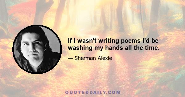 If I wasn't writing poems I'd be washing my hands all the time.