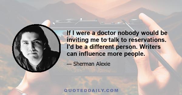 If I were a doctor nobody would be inviting me to talk to reservations. I'd be a different person. Writers can influence more people.