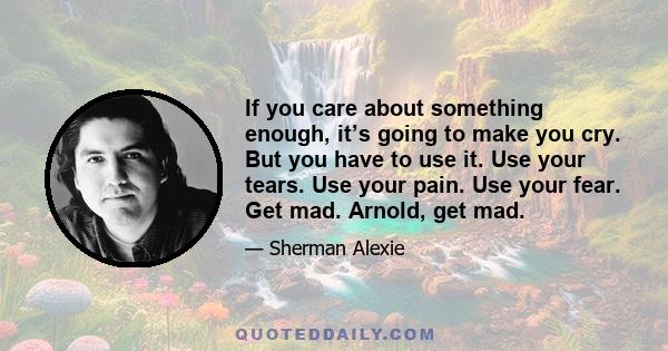 If you care about something enough, it’s going to make you cry. But you have to use it. Use your tears. Use your pain. Use your fear. Get mad. Arnold, get mad.