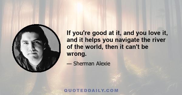 If you're good at it, and you love it, and it helps you navigate the river of the world, then it can't be wrong.