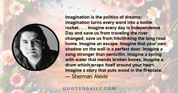 Imagination is the politics of dreams; imagination turns every word into a bottle rocket. . . . Imagine every day is Independence Day and save us from traveling the river changed; save us from hitchhiking the long road