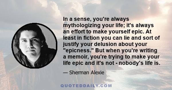 In a sense, you're always mythologizing your life; it's always an effort to make yourself epic. At least in fiction you can lie and sort of justify your delusion about your epicness. But when you're writing a memoir,